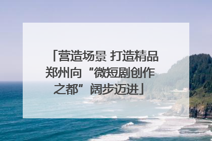 营造场景 打造精品 郑州向“微短剧创作之都”阔步迈进