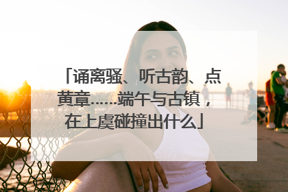 诵离骚、听古韵、点黄章……端午与古镇，在上虞碰撞出什么