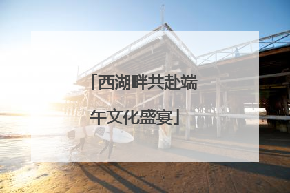 西湖畔共赴端午文化盛宴