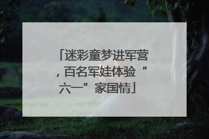 迷彩童梦进军营，百名军娃体验“六一”家国情
