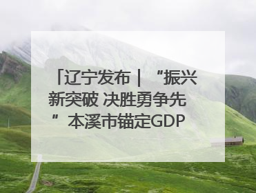 辽宁发布｜“振兴新突破 决胜勇争先”本溪市锚定GDP增长6%目标推进十项重点工作