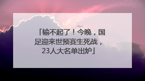 输不起了！今晚，国足迎来世预赛生死战，23人大名单出炉