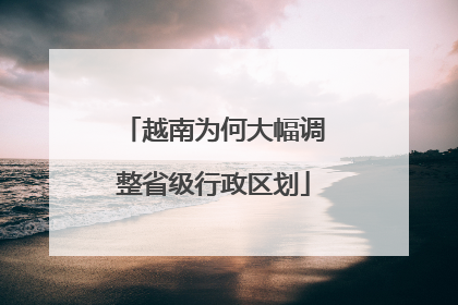 越南为何大幅调整省级行政区划