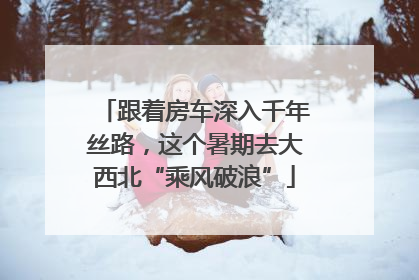 跟着房车深入千年丝路，这个暑期去大西北“乘风破浪”