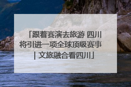 跟着赛演去旅游 四川将引进一项全球顶级赛事｜文旅融合看四川