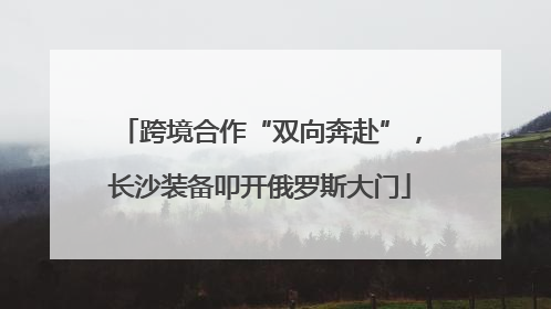跨境合作“双向奔赴”，长沙装备叩开俄罗斯大门