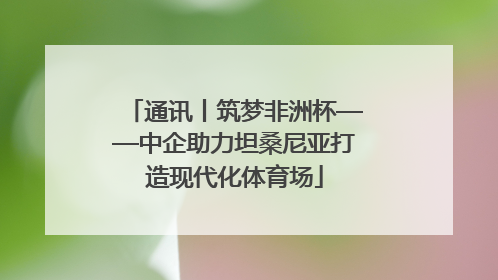 通讯丨筑梦非洲杯——中企助力坦桑尼亚打造现代化体育场