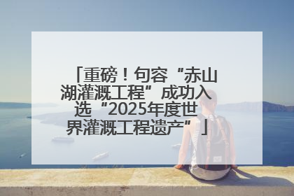 重磅！句容“赤山湖灌溉工程”成功入选“2025年度世界灌溉工程遗产”