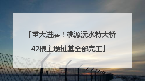 重大进展！桃源沅水特大桥42根主墩桩基全部完工