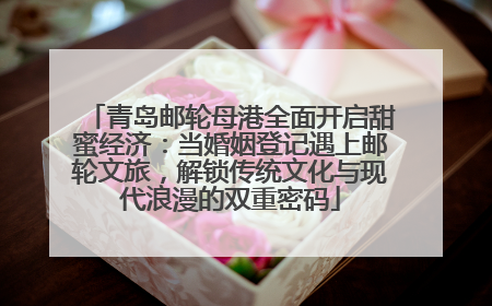 青岛邮轮母港全面开启甜蜜经济：当婚姻登记遇上邮轮文旅，解锁传统文化与现代浪漫的双重密码