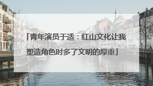 青年演员于适：红山文化让我塑造角色时多了文明的厚重