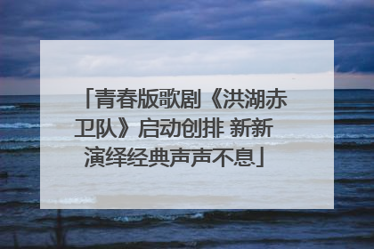 青春版歌剧《洪湖赤卫队》启动创排 新新演绎经典声声不息