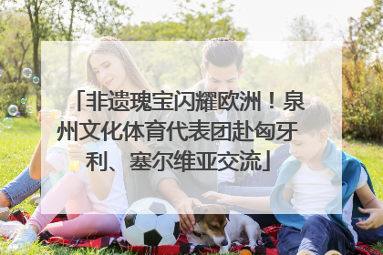 非遗瑰宝闪耀欧洲！泉州文化体育代表团赴匈牙利、塞尔维亚交流