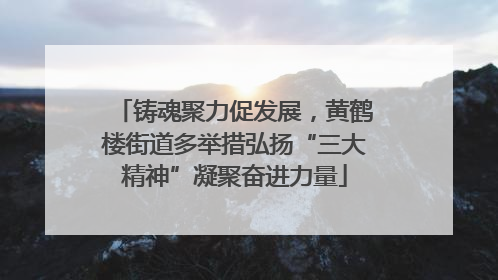 铸魂聚力促发展，黄鹤楼街道多举措弘扬“三大精神”凝聚奋进力量