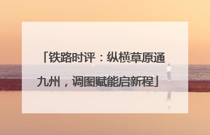铁路时评：纵横草原通九州，调图赋能启新程