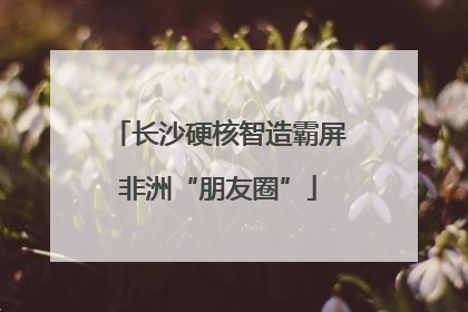 长沙硬核智造霸屏非洲“朋友圈”