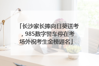 长沙家长捧向日葵送考，985数字警车停在考场外祝考生金榜题名