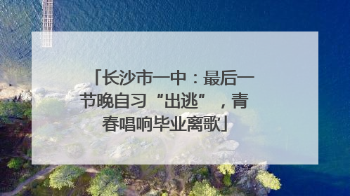 长沙市一中：最后一节晚自习“出逃”，青春唱响毕业离歌