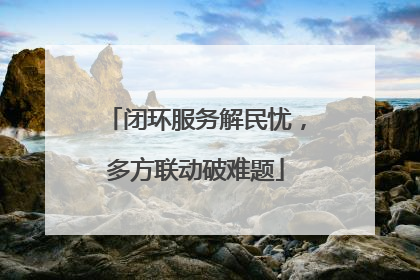 闭环服务解民忧，多方联动破难题