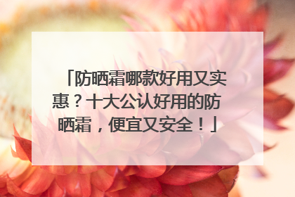 防晒霜哪款好用又实惠？十大公认好用的防晒霜，便宜又安全！