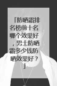 防晒霜排名榜前十名哪个效果好，男士防晒霜多少钱防晒效果好？