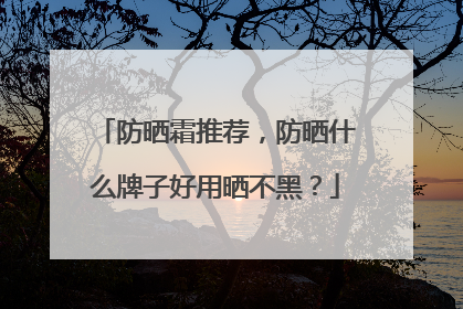 防晒霜推荐，防晒什么牌子好用晒不黑？