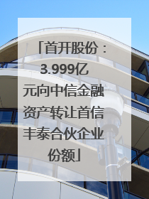 首开股份：3.999亿元向中信金融资产转让首信丰泰合伙企业份额