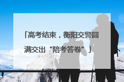 高考结束，衡阳交警圆满交出“陪考答卷”