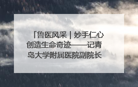 鲁医风采｜妙手仁心创造生命奇迹——记青岛大学附属医院副院长、器官移植中心主任、主任医师蔡金贞
