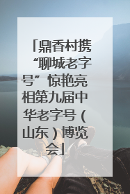鼎香村携“聊城老字号”惊艳亮相第九届中华老字号（山东）博览会
