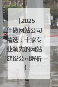 2025 年做网站公司精选：十家专业领先的网站建设公司解析