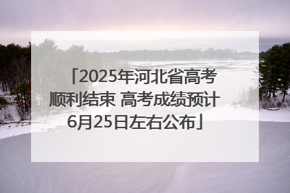 2025年河北省高考顺利结束 高考成绩预计6月25日左右公布