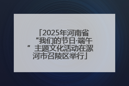 2025年河南省“我们的节日·端午”主题文化活动在漯河市召陵区举行