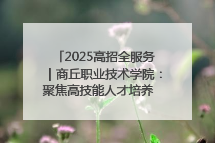 2025高招全服务｜商丘职业技术学院：聚焦高技能人才培养 谱写高质量发展篇章