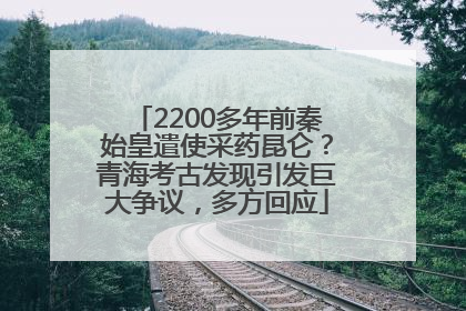 2200多年前秦始皇遣使采药昆仑？青海考古发现引发巨大争议，多方回应