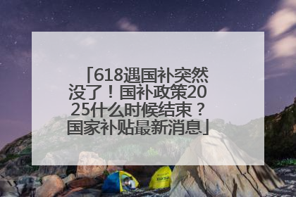 618遇国补突然没了！国补政策2025什么时候结束？国家补贴最新消息
