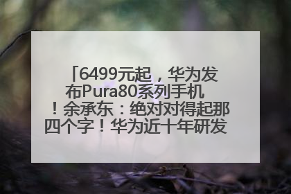 6499元起，华为发布Pura80系列手机！余承东：绝对对得起那四个字！华为近十年研发投入12490亿元
