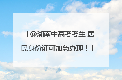 @湖南中高考考生 居民身份证可加急办理！